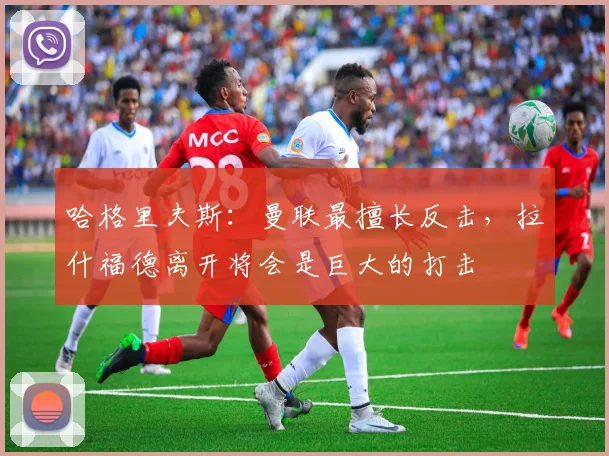 哈格里夫斯：曼联最擅长反击，拉什福德离开将会是巨大的打击