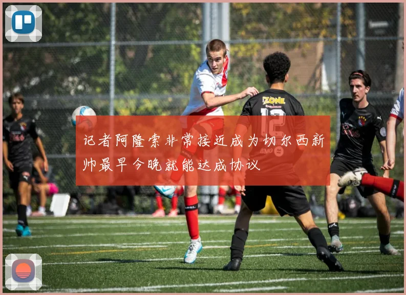 记者阿隆索非常接近成为切尔西新帅最早今晚就能达成协议