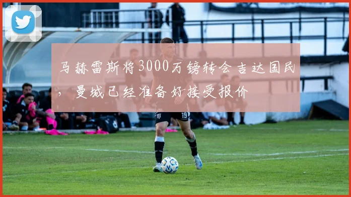 马赫雷斯将3000万镑转会吉达国民，曼城已经准备好接受报价