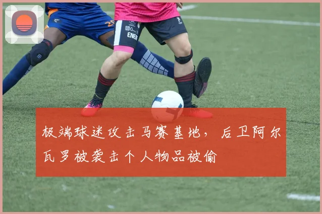 极端球迷攻击马赛基地，后卫阿尔瓦罗被袭击个人物品被偷