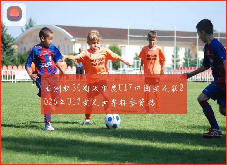 亚洲杯30淘汰印度U17中国女足获2026年U17女足世界杯参资格