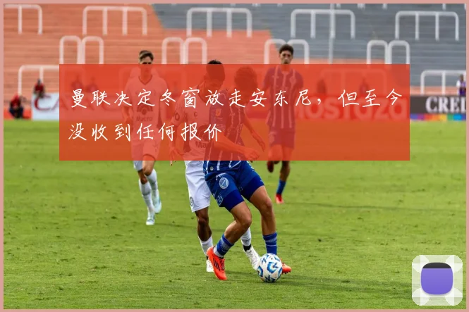 曼联决定冬窗放走安东尼，但至今没收到任何报价