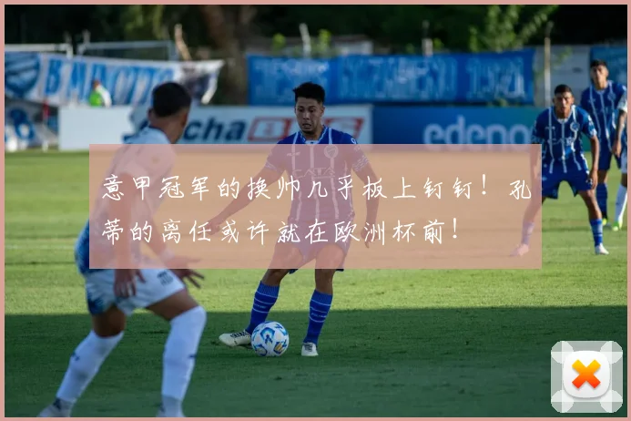 意甲冠军的换帅几乎板上钉钉！孔蒂的离任或许就在欧洲杯前！