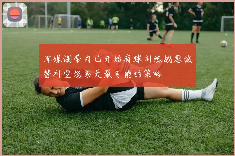 津媒谢蒂内已开始有球训练战蓉城替补登场或是最可能的策略